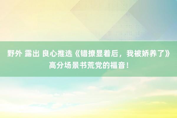 野外 露出 良心推选《错撩显着后，我被娇养了》高分场景书荒党的福音！