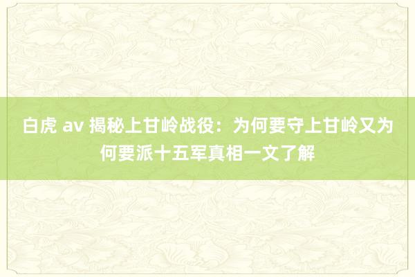 白虎 av 揭秘上甘岭战役：为何要守上甘岭又为何要派十五军真相一文了解