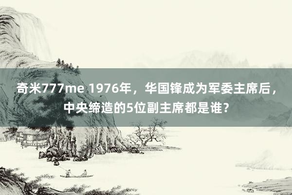 奇米777me 1976年，华国锋成为军委主席后，中央缔造的5位副主席都是谁？