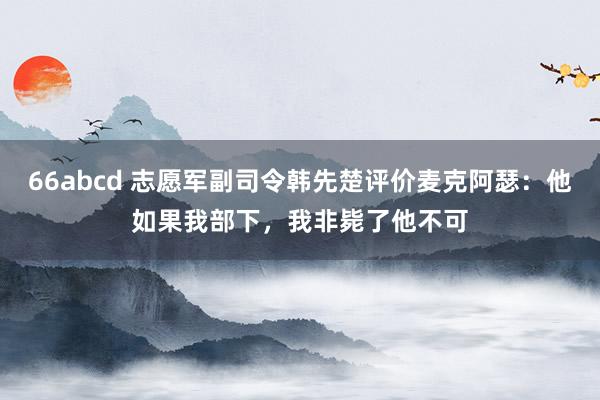 66abcd 志愿军副司令韩先楚评价麦克阿瑟：他如果我部下，我非毙了他不可