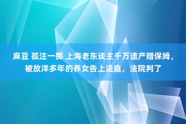 麻豆 孤注一掷 上海老东谈主千万遗产赠保姆，被放洋多年的养女告上法庭，法院判了