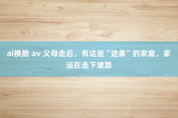 ai换脸 av 父母走后，有这些“迹象”的家庭，家运在走下坡路