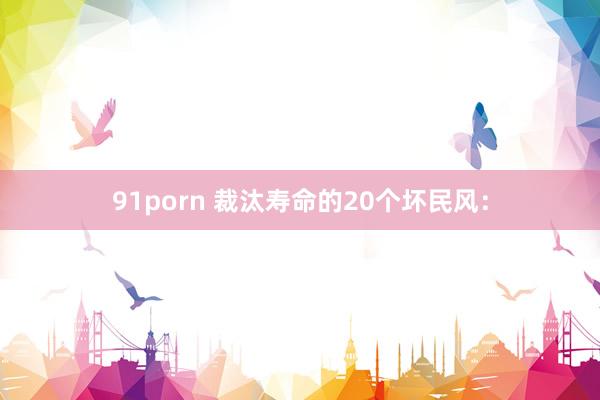 91porn 裁汰寿命的20个坏民风：