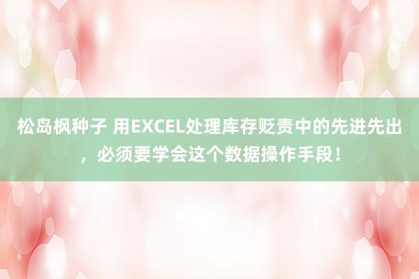 松岛枫种子 用EXCEL处理库存贬责中的先进先出，必须要学会这个数据操作手段！