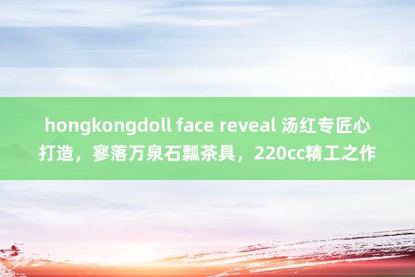 hongkongdoll face reveal 汤红专匠心打造，寥落万泉石瓢茶具，220cc精工之作