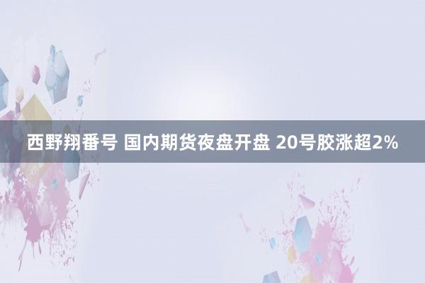 西野翔番号 国内期货夜盘开盘 20号胶涨超2%