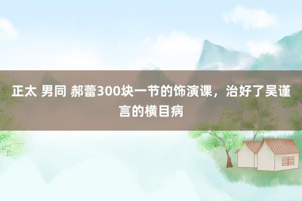 正太 男同 郝蕾300块一节的饰演课，治好了吴谨言的横目病