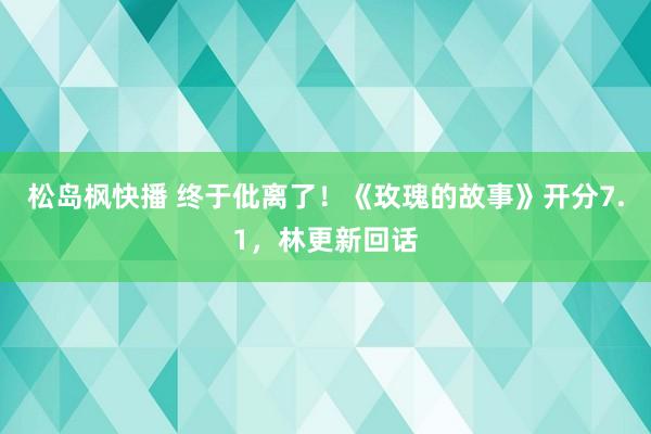 松岛枫快播 终于仳离了！《玫瑰的故事》开分7.1，林更新回话