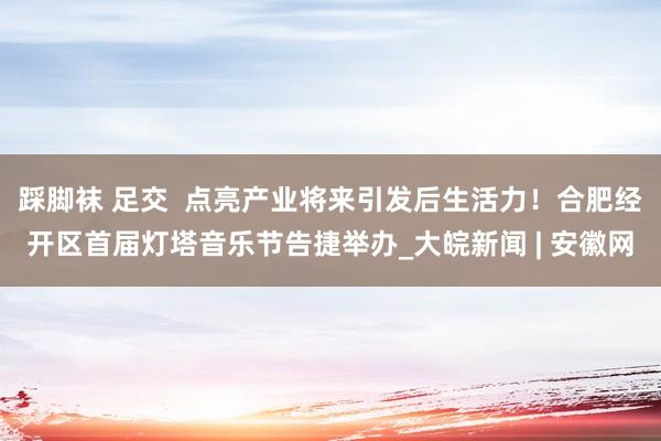 踩脚袜 足交  点亮产业将来引发后生活力！合肥经开区首届灯塔音乐节告捷举办_大皖新闻 | 安徽网