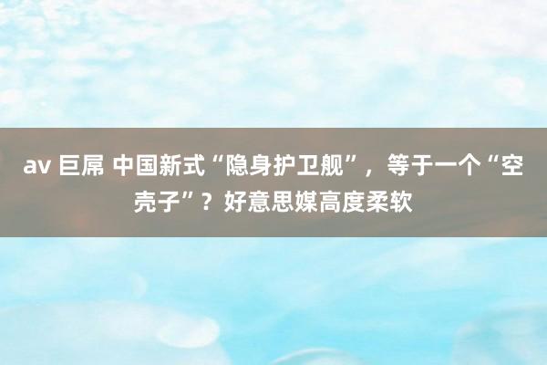 av 巨屌 中国新式“隐身护卫舰”，等于一个“空壳子”？好意思媒高度柔软