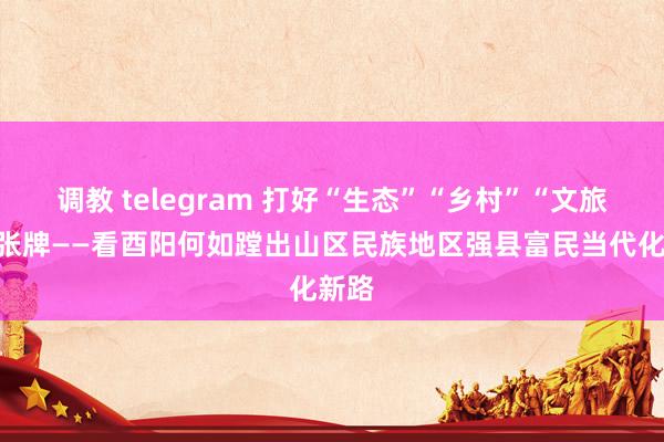 调教 telegram 打好“生态”“乡村”“文旅”三张牌——看酉阳何如蹚出山区民族地区强县富民当代化新路