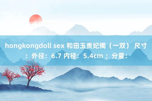 hongkongdoll sex 和田玉贵妃镯（一双） 尺寸：外径：6.7 内径：5.4cm ；分量：