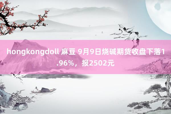 hongkongdoll 麻豆 9月9日烧碱期货收盘下落1.96%，报2502元