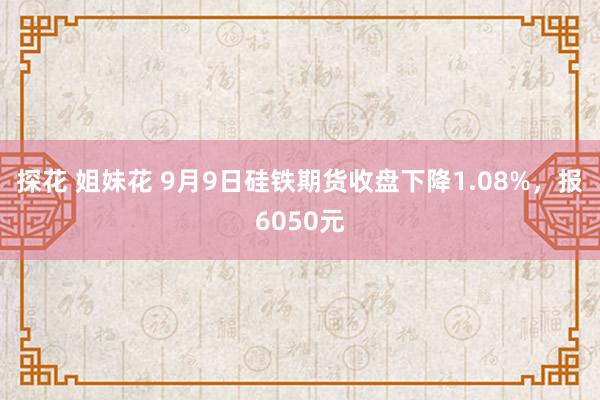 探花 姐妹花 9月9日硅铁期货收盘下降1.08%，报6050元