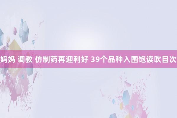 妈妈 调教 仿制药再迎利好 39个品种入围饱读吹目次