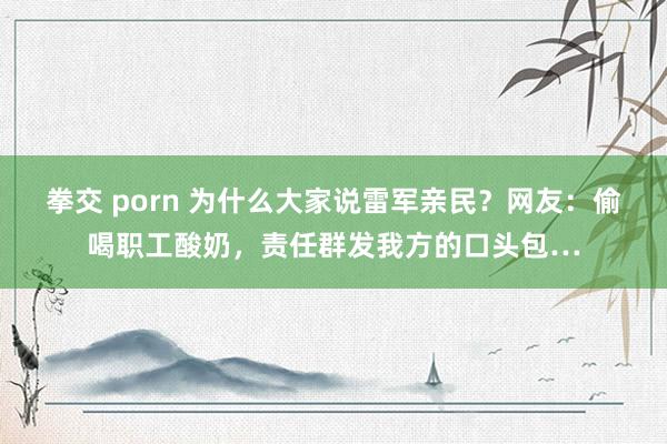 拳交 porn 为什么大家说雷军亲民？网友：偷喝职工酸奶，责任群发我方的口头包…