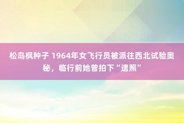 松岛枫种子 1964年女飞行员被派往西北试验奥秘，临行前她曾拍下“遗照”