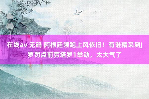 在线av 无码 阿根廷领跑上风依旧！有谁精采到J罗罚点前劳塔罗1举动，太大气了