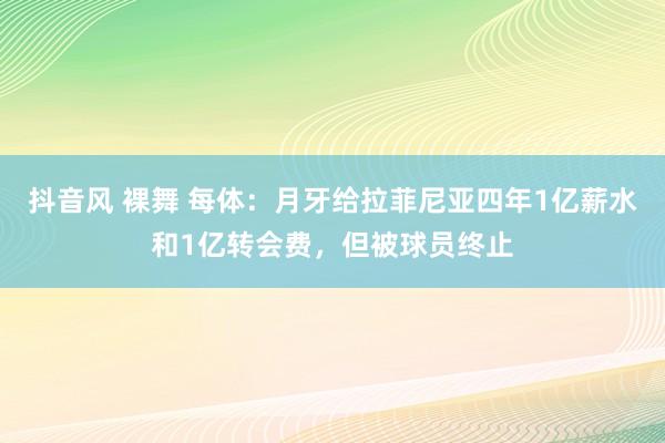 抖音风 裸舞 每体：月牙给拉菲尼亚四年1亿薪水和1亿转会费，但被球员终止