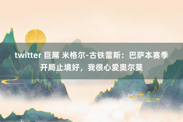 twitter 巨屌 米格尔-古铁雷斯：巴萨本赛季开局止境好，我很心爱奥尔莫