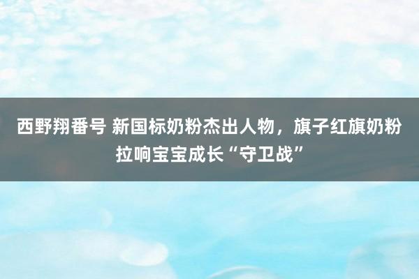 西野翔番号 新国标奶粉杰出人物，旗子红旗奶粉拉响宝宝成长“守卫战”