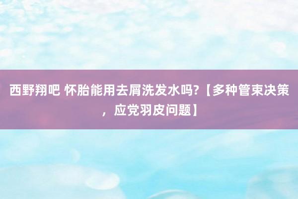 西野翔吧 怀胎能用去屑洗发水吗?【多种管束决策，应党羽皮问题】