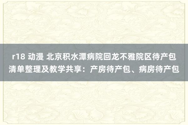 r18 动漫 北京积水潭病院回龙不雅院区待产包清单整理及教学共享：产房待产包、病房待产包