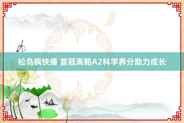 松岛枫快播 首冠高骼A2科学养分助力成长