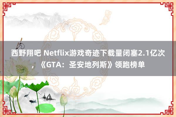 西野翔吧 Netflix游戏奇迹下载量闭塞2.1亿次，《GTA：圣安地列斯》领跑榜单