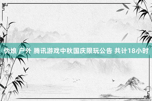 伪娘 户外 腾讯游戏中秋国庆限玩公告 共计18小时