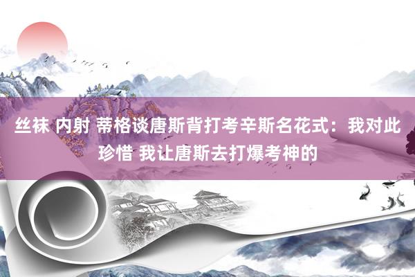 丝袜 内射 蒂格谈唐斯背打考辛斯名花式：我对此珍惜 我让唐斯去打爆考神的