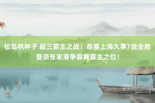 松岛枫种子 超三霸主之战！恭喜上海久事7战全胜登顶张家港争霸赛霸主之位！