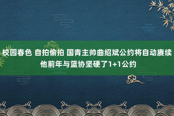 校园春色 自拍偷拍 国青主帅曲绍斌公约将自动赓续 他前年与篮协坚硬了1+1公约