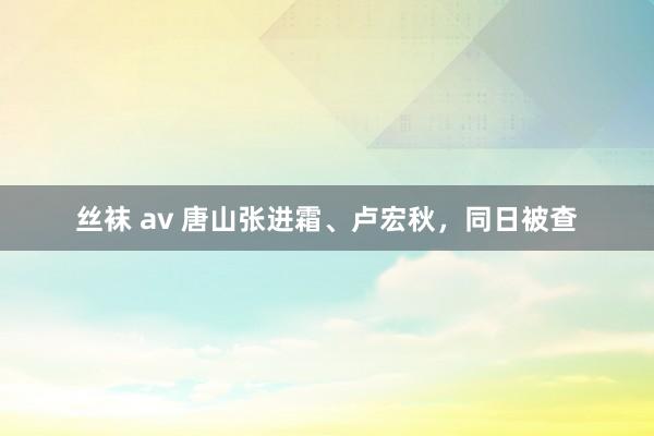 丝袜 av 唐山张进霜、卢宏秋，同日被查