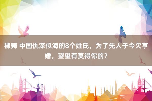 裸舞 中国仇深似海的8个姓氏，为了先人于今欠亨婚，望望有莫得你的？