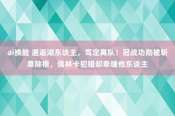 ai换脸 邂逅湖东谈主，笃定离队！冠战功勋被斩草除根，佩林卡犯错却牵缠他东谈主