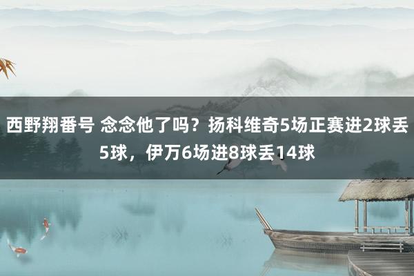 西野翔番号 念念他了吗？扬科维奇5场正赛进2球丢5球，伊万6场进8球丢14球