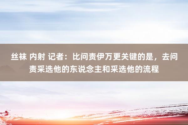 丝袜 内射 记者：比问责伊万更关键的是，去问责采选他的东说念主和采选他的流程