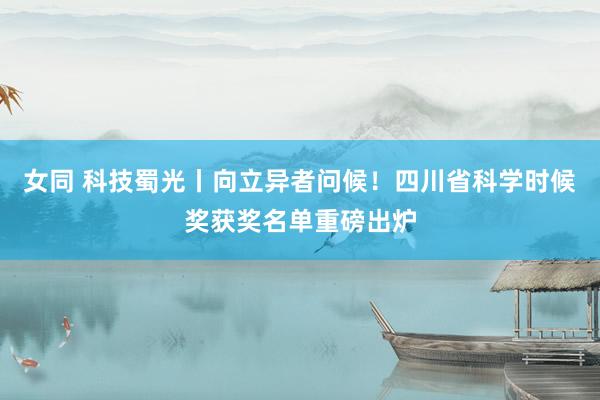 女同 科技蜀光丨向立异者问候！四川省科学时候奖获奖名单重磅出炉