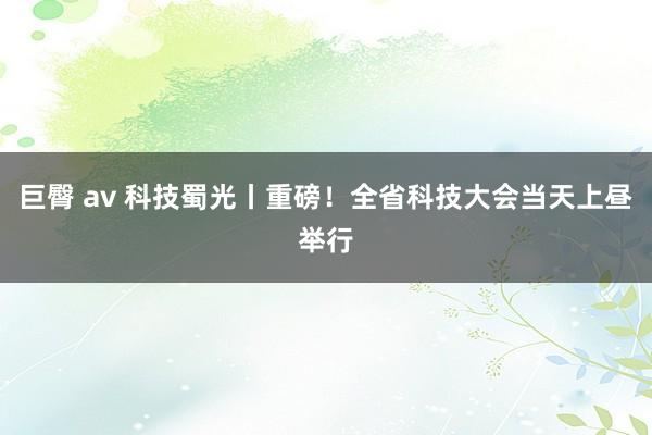 巨臀 av 科技蜀光丨重磅！全省科技大会当天上昼举行