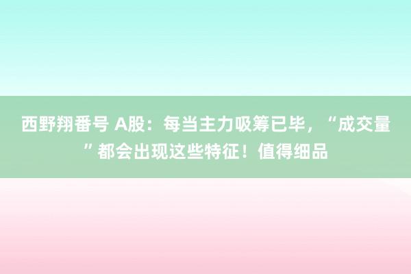 西野翔番号 A股：每当主力吸筹已毕，“成交量”都会出现这些特征！值得细品