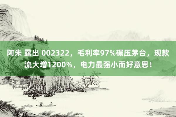 阿朱 露出 002322，毛利率97%碾压茅台，现款流大增1200%，电力最强小而好意思！