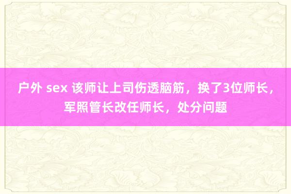 户外 sex 该师让上司伤透脑筋，换了3位师长，军照管长改任师长，处分问题