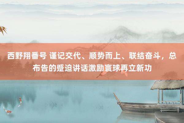 西野翔番号 谨记交代、顺势而上、联结奋斗，总布告的蹙迫讲话激励寰球再立新功