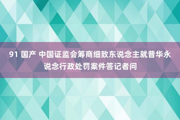 91 国产 中国证监会筹商细致东说念主就普华永说念行政处罚案件答记者问