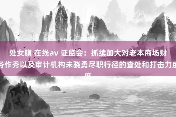 处女膜 在线av 证监会：抓续加大对老本商场财务作秀以及审计机构未骁勇尽职行径的查处和打击力度