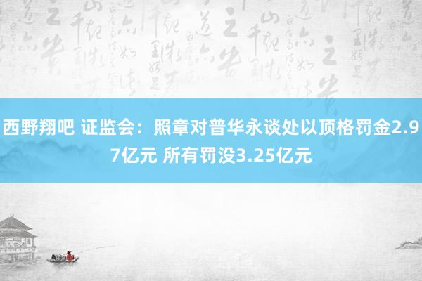 西野翔吧 证监会：照章对普华永谈处以顶格罚金2.97亿元 所有罚没3.25亿元