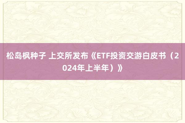 松岛枫种子 上交所发布《ETF投资交游白皮书（2024年上半年）》