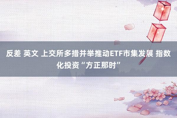 反差 英文 上交所多措并举推动ETF市集发展 指数化投资“方正那时”