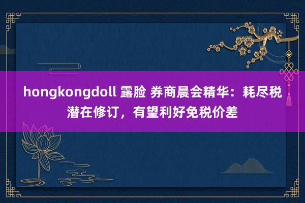 hongkongdoll 露脸 券商晨会精华：耗尽税潜在修订，有望利好免税价差